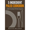 5 Ingredient Paleo Cookbook: Simple and Mouth Watering Gluten-Free Recipes Containing 5 Or Fewer Ingredients