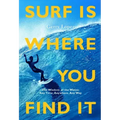 Surf Is Where You Find It: The Wisdom of Waves, Any Time, Anywhere, Any Way