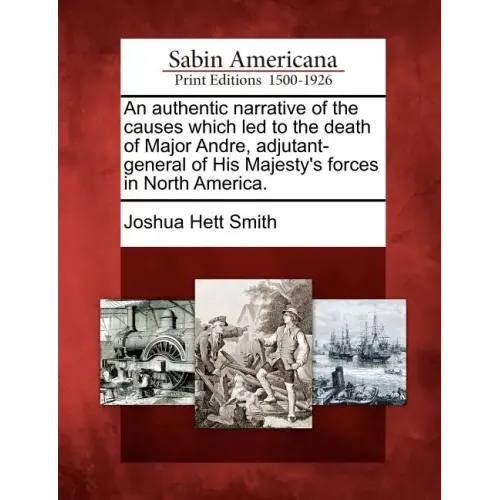 An Authentic Narrative of the Causes Which Led to the Death of Major Andre, Adjutant-General of His Majesty's Forces in North America.