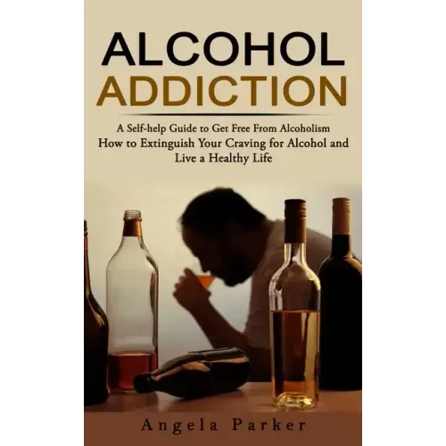 Alcohol Addiction: A Self-help Guide to Get Free From Alcoholism (How to Extinguish Your Craving for Alcohol and Live a Healthy Life)
