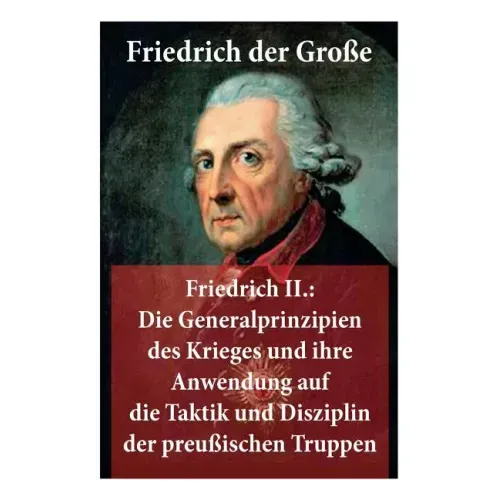 Friedrich II.: Die Generalprinzipien des Krieges und ihre Anwendung auf die Taktik und Disziplin der preußischen Truppen: Friedrich der Große