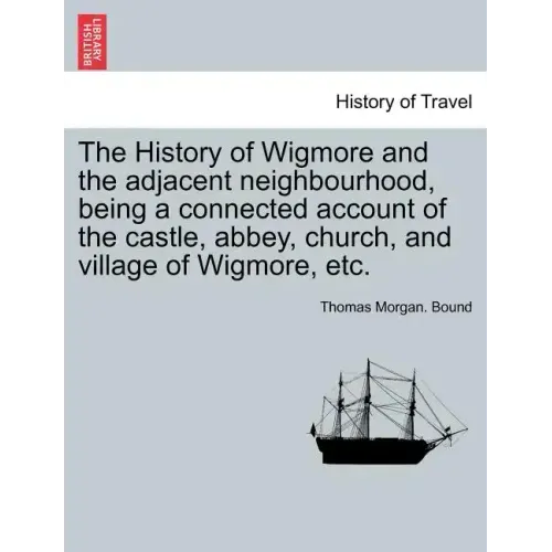 The History of Wigmore and the Adjacent Neighbourhood, Being a Connected Account of the Castle, Abbey, Church, and Village of Wigmore, Etc.