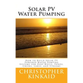 Solar PV Water Pumping: How to Build Solar PV Powered Water Pumping Systems for Deep Wells, Ponds, Creeks, Lakes, and Streams