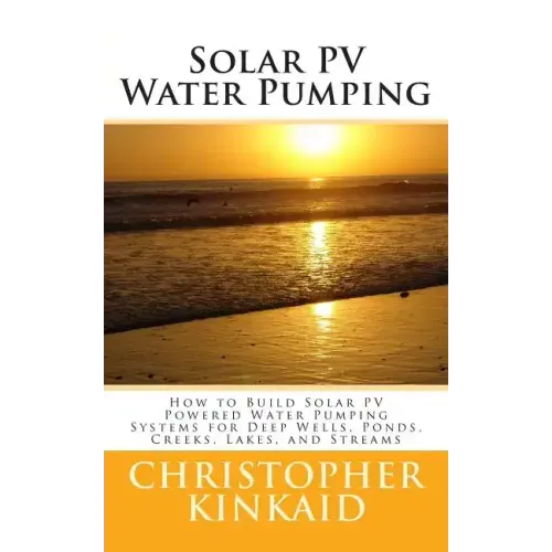 Solar PV Water Pumping: How to Build Solar PV Powered Water Pumping Systems for Deep Wells, Ponds, Creeks, Lakes, and Streams