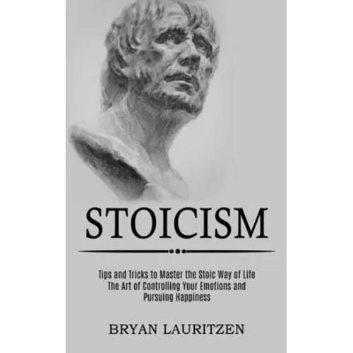 Stoicism: The Art of Controlling Your Emotions and Pursuing Happiness (Tips and Tricks to Master the Stoic Way of Life)