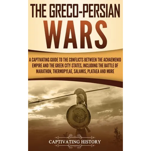 The Greco-Persian Wars: A Captivating Guide to the Conflicts Between the Achaemenid Empire and the Greek City-States, Including the Battle of Marathon