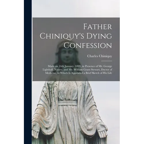 Father Chiniquy's Dying Confession [microform]: Made on 16th January, 1899, in Presence of Mr. George Lighthall, Notary, and Mr. William Grant Stewart