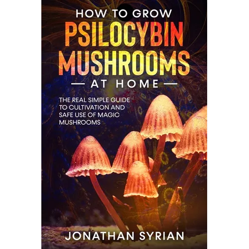 How to Grow Psilocybin Mushrooms at Home: The Real Simple Guide to Cultivation and Safe Use of Magic Mushrooms