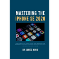 Mastering the iPhone SE 2020: The Complete User Guide and Manual for Newbies Getting Started with the Second Generation SE iPhone
