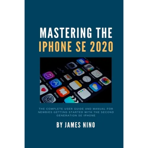 Mastering the iPhone SE 2020: The Complete User Guide and Manual for Newbies Getting Started with the Second Generation SE iPhone - Paperback
