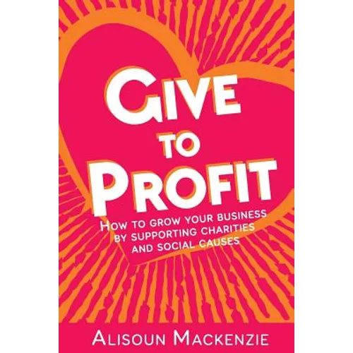 Give to Profit: How to Grow Your Business by Supporting Charities and Social Causes