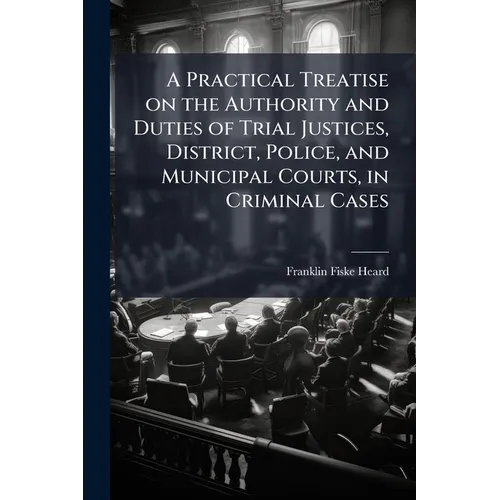 A Practical Treatise on the Authority and Duties of Trial Justices, District, Police, and Municipal Courts, in Criminal Cases: With Forms in Criminal