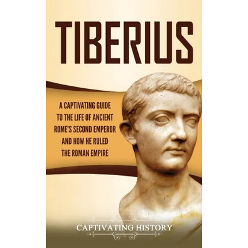 Tiberius: A Captivating Guide to the Life of Ancient Rome's Second Emperor and How He Ruled the Roman Empire