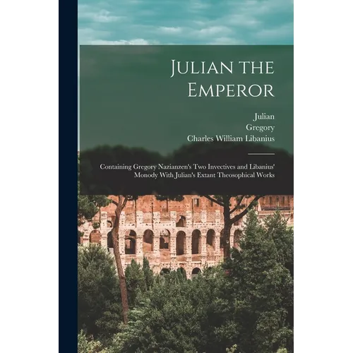 Julian the Emperor: Containing Gregory Nazianzen's Two Invectives and Libanius' Monody With Julian's Extant Theosophical Works