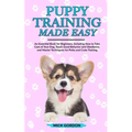 Puppy Training Made Easy: An Essential Book for Beginners, Including How to Take Care of Your Dog, Teach Good Behavior and Obedience, and Master Techn