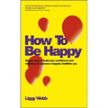 How to Be Happy: How Developing Your Confidence, Resilience, Appreciation and Communication Can Lead to a Happier, Healthier You