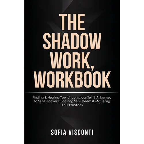The Shadow Work Workbook: Finding & Healing Your Unconscious Self A Journey to Self-Discovery, Boosting Self-Esteem & Mastering Your Emotions