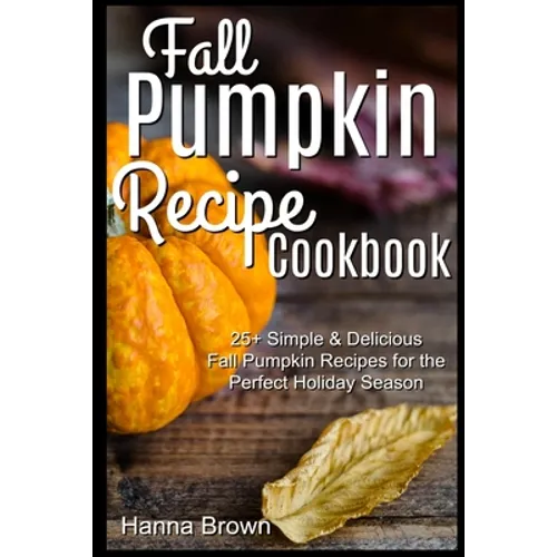 Fall Pumpkin Recipe Cookbook: 25+ Simple & Delicious Fall Pumpkin Recipes for the Perfect Holiday Season
