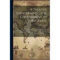 A Treatise Concerning Civil Government, In Three Parts: Part I. The Notions Of Mr. Locke And His Followers, Concerning The Origin, Extent And End Of C