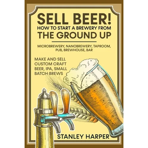 Sell Beer! How to Start a Brewery from the Ground Up: Microbrewery, Nanobrewery, Taproom, Pub, Brewhouse, Bar - Make and Sell Custom Craft Beer, IPA,