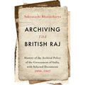 Archiving the British Raj: History of the Archival Policy of the Government of India, with Selected Documents, 1858-1947