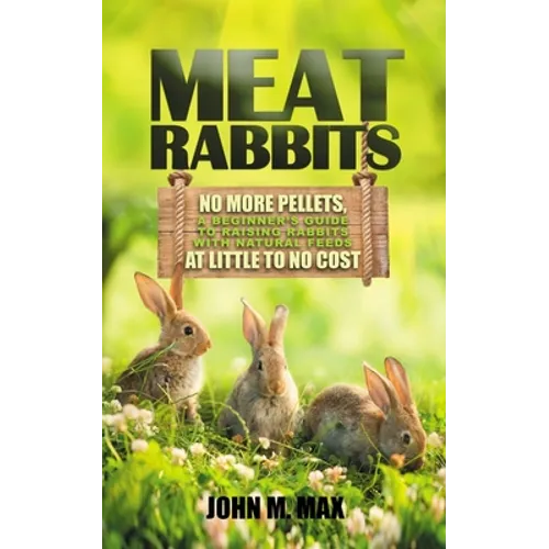 Meat Rabbits: No More Pellets, a Beginner's Guide to Raising Rabbits with Natural Feeds at Little to No Cost.