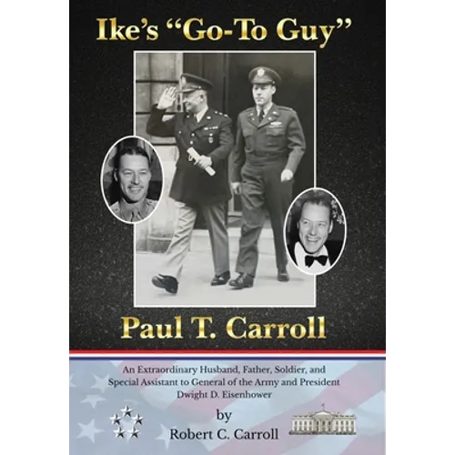 Ike's "Go-To Guy," Paul T. Carroll: An Extraordinary Husband, Father, Soldier, and Special Assistant to General of the Army and President Dwight D. Ei
