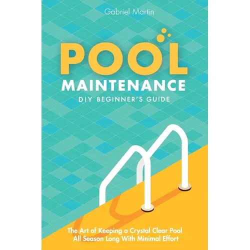 Pool Maintenance DIY Beginner's Guide: The Art Of Keeping A Crystal Clear Pool All Season Long With Minimal Effort
