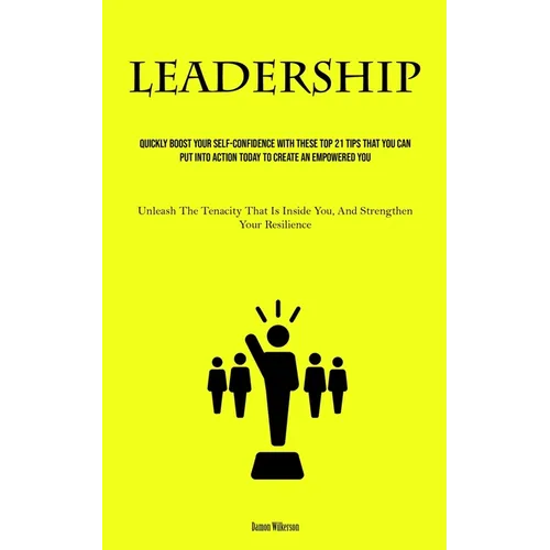 Leadership: Quickly Boost Your Self-Confidence With These Top 21 Tips That You Can Put Into Action Today to Create an Empowered You (Unleash The Tenac