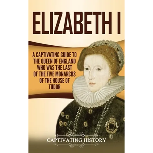 Elizabeth I: A Captivating Guide to the Queen of England Who Was the Last of the Five Monarchs of the House of Tudor