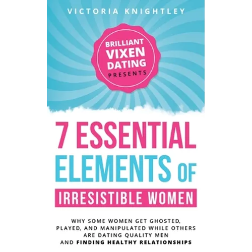 The 7 Essential Elements of Irresistible Women: Why some women get Ghosted, Played, and Manipulated while others are dating quality men and finding he