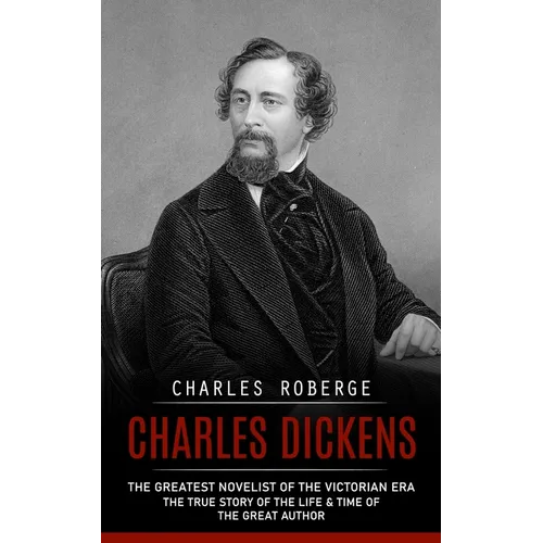 Charles Dickens: The Greatest Novelist of the Victorian Era (The True Story of the Life & Time of the Great Author)