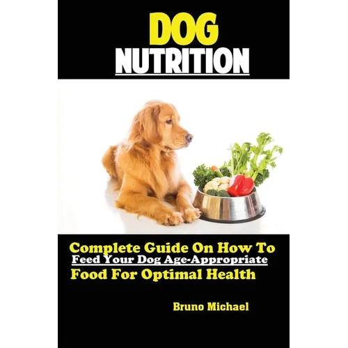 Dog Nutrition: Complete Guide On How To Feed Your Dog Age Appropriate Food For Optimal Health