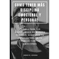 Como Tener Más Disciplina Emocional Y Personal: Pilares Para Ser Disciplinado de Manera Positiva, Aumentar Tu Autocontrol En Tu Trabajo Y En Tus Emoci