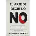 El Arte De Decir No: Cómo Dejar de Comprometerse Demasiado, Mantenerse Firme en Sus Decisiones y Finalmente Priorizar lo que Más Importa en