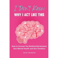 I Don't Know Why I Act Like This: How to Uncover the Relationship Between Your Mental Health and Your Emotions
