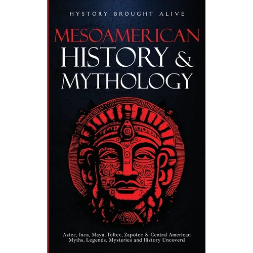 Mesoamerican History & Mythology: Aztec, Inca, Maya, Toltec, Zapotec & Central American Myths, Legends, Mysteries & History Uncovered