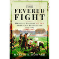 The Fevered Fight: Medical History of the American Revolution, 1775-1783