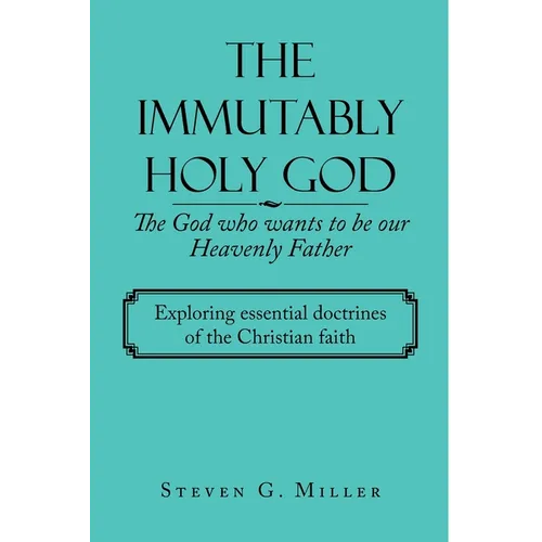 The Immutably Holy God the God Who Wants to Be Our Heavenly Father: Exploring Essential Doctrines of the Christian Faith