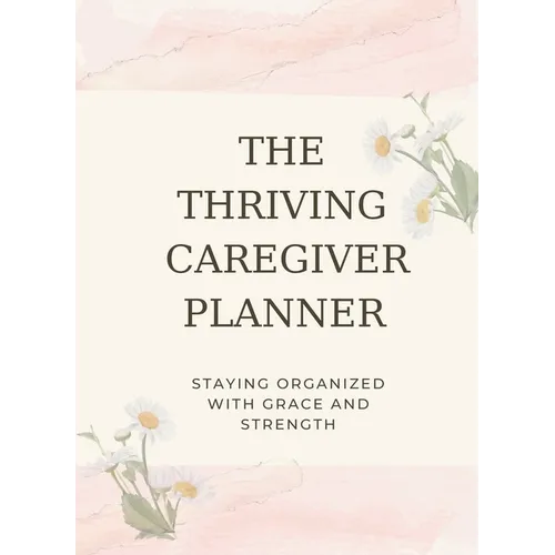 The Thriving Caregiver Planner: Staying Organized With Grace And Strength