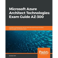 Microsoft Azure Architect Technologies Exam Guide AZ-300: A guide to preparing for the AZ-300 Microsoft Azure Architect Technologies certification exa