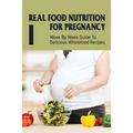 Real Food Nutrition For Pregnancy: Week By Week Guide To Delicious Wholefood Recipes: Have A Healthy Diet In Pregnancy