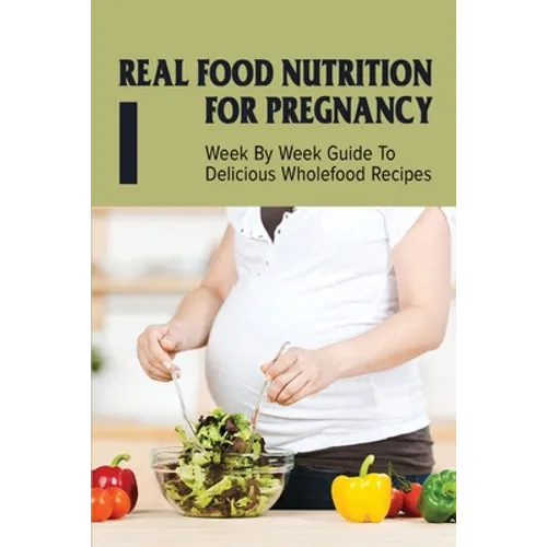 Real Food Nutrition For Pregnancy: Week By Week Guide To Delicious Wholefood Recipes: Have A Healthy Diet In Pregnancy