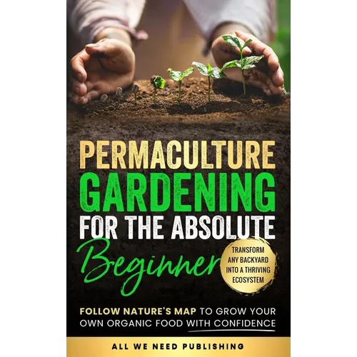 Permaculture Gardening for the Absolute Beginner: Follow Nature's Map to Grow Your Own Organic Food with Confidence and Transform Any Backyard Into a
