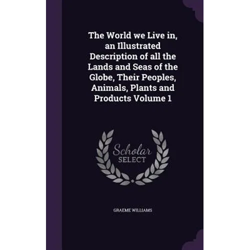 The World we Live in, an Illustrated Description of all the Lands and Seas of the Globe, Their Peoples, Animals, Plants and Products Volume 1