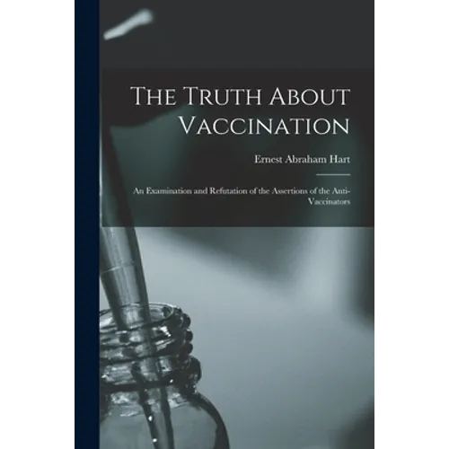 The Truth About Vaccination; an Examination and Refutation of the Assertions of the Anti-vaccinators