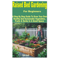 Raised Bed Gardening for Beginners: A Step by Step Guide to Grow Your Own Healthy and Sustainable Vegetables, Fruits & Herbs in a Small Space