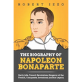 The Biography of Napoleon Bonaparte: Early Life, French Revolution, Emperor of the French, Conquests, Invasions, and his Legacy