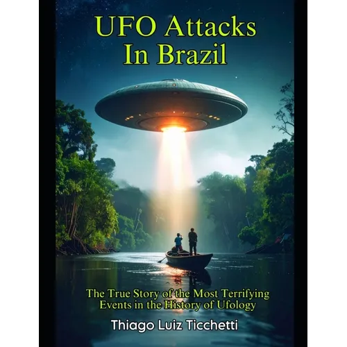 UFO Attacks in Brazil: The True Story of the Most Terrifying Events in the History of Ufology
