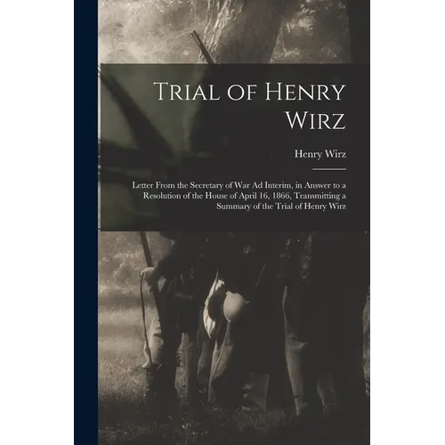 Trial of Henry Wirz: Letter From the Secretary of War Ad Interim, in Answer to a Resolution of the House of April 16, 1866, Transmitting a